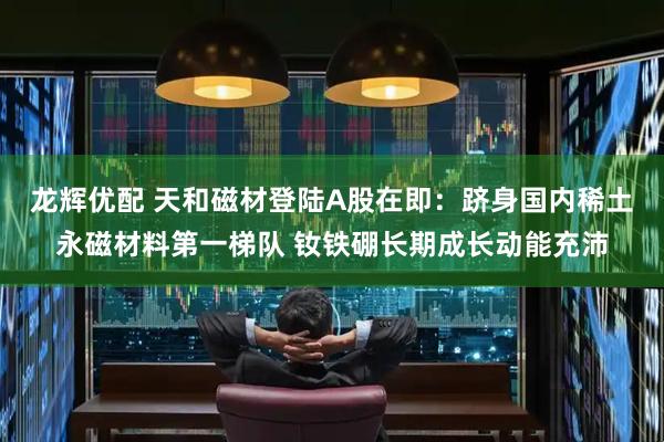 龙辉优配 天和磁材登陆A股在即：跻身国内稀土永磁材料第一梯队 钕铁硼长期成长动能充沛
