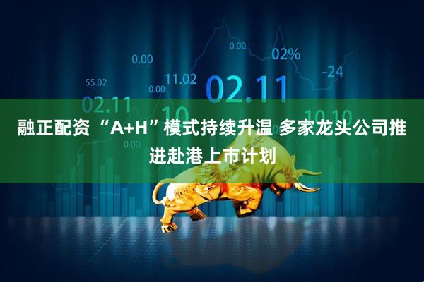 融正配资 “A+H”模式持续升温 多家龙头公司推进赴港上市计划