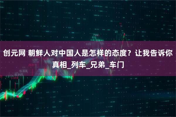 创元网 朝鲜人对中国人是怎样的态度？让我告诉你真相_列车_兄弟_车门