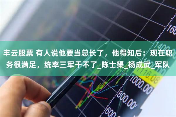 丰云股票 有人说他要当总长了，他得知后：现在职务很满足，统率三军干不了_陈士榘_杨成武_军队