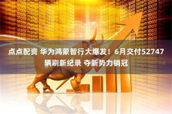 点点配资 华为鸿蒙智行大爆发！6月交付52747辆刷新纪录 夺新势力销冠