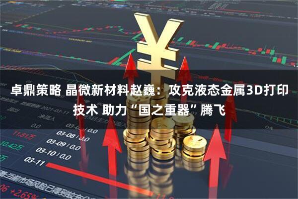 卓鼎策略 晶微新材料赵巍：攻克液态金属3D打印技术 助力“国之重器”腾飞