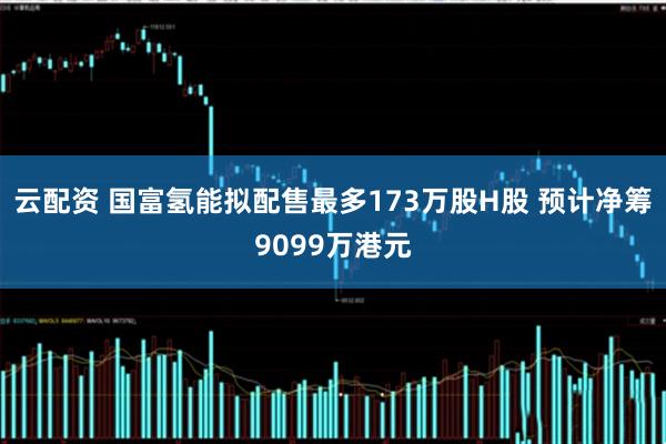 云配资 国富氢能拟配售最多173万股H股 预计净筹9099万港元