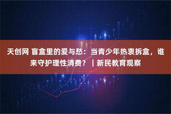天创网 盲盒里的爱与愁：当青少年热衷拆盒，谁来守护理性消费？｜新民教育观察