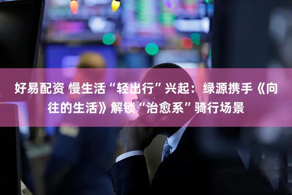 好易配资 慢生活“轻出行”兴起：绿源携手《向往的生活》解锁“治愈系”骑行场景