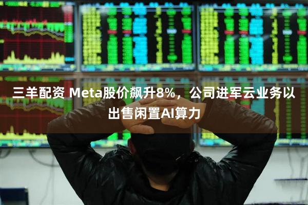 三羊配资 Meta股价飙升8%，公司进军云业务以出售闲置AI算力